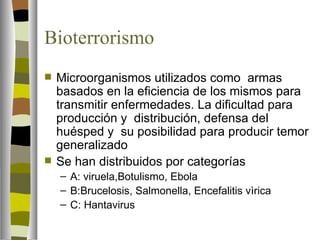 Bioterrorismo
   Microorganismos utilizados como armas
    basados en la eficiencia de los mismos para
    transmitir enfermedades. La dificultad para
    producción y distribución, defensa del
    huésped y su posibilidad para producir temor
    generalizado
   Se han distribuidos por categorías
    – A: viruela,Botulismo, Ebola
    – B:Brucelosis, Salmonella, Encefalitis vìrica
    – C: Hantavirus
 