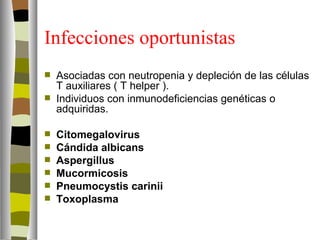 Infecciones oportunistas
   Asociadas con neutropenia y depleción de las células
    T auxiliares ( T helper ).
   Individuos con inmunodeficiencias genéticas o
    adquiridas.

   Citomegalovirus
   Cándida albicans
   Aspergillus
   Mucormicosis
   Pneumocystis carinii
   Toxoplasma
 