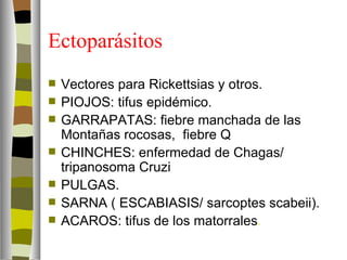 Ectoparásitos
   Vectores para Rickettsias y otros.
   PIOJOS: tifus epidémico.
   GARRAPATAS: fiebre manchada de las
    Montañas rocosas, fiebre Q
   CHINCHES: enfermedad de Chagas/
    tripanosoma Cruzi
   PULGAS.
   SARNA ( ESCABIASIS/ sarcoptes scabeii).
   ACAROS: tifus de los matorrales.
 