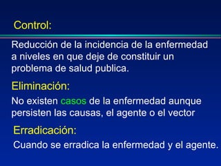 Eliminación:   No existen  casos  de la enfermedad aunque persisten las causas, el agente o el vector Reducción de la incidencia de la enfermedad a niveles en que deje de constituir un problema de salud publica. Control: Erradicación:   Cuando se erradica la enfermedad y el agente.   