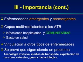 III - Importancia (cont.) Se prevé que sigan siendo un problema Enfermedades  emergentes   y   reemergentes Infecciones hospitalarias  y  COMUNITARIAS Gasto en salud Cepas multirrersistentes a los ATB Vinculación a otros tipos de enfermedades Tecnología invasiva, medios de transporte, explotación de recursos naturales, guerra bacteriológica.  