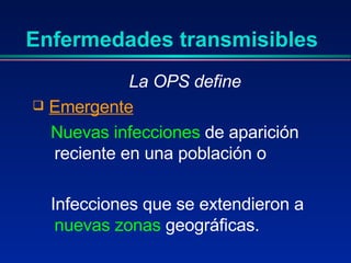 Enfermedades transmisibles La OPS define Emergente Nuevas infecciones  de aparición reciente en una población o  Infecciones que se extendieron a  nuevas zonas  geográficas. 