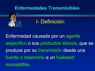 Enfermedades Transmisibles Enfermedad causada por un  agente específico  o sus  productos tóxicos , que se produce por su  transmisión  desde una  fuente o reservorio  a un  huésped susceptible . I- Definición: 