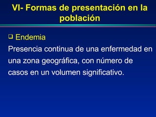 VI- Formas de presentación en la población Endemia  Presencia continua de una enfermedad en una zona geográfica, con número de casos en un volumen significativo. 
