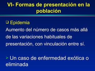 VI- Formas de presentación en la población Epidemia  Aumento del número de casos más allá de las variaciones habituales de presentación, con vinculación entre sí. Un caso de enfermedad exótica o eliminada 