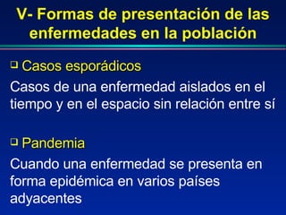 V- Formas de presentación de las enfermedades en la población Casos esporádicos  Casos de una enfermedad aislados en el tiempo y en el espacio sin relación entre sí Pandemia  Cuando una enfermedad se presenta en forma epidémica en varios países adyacentes 