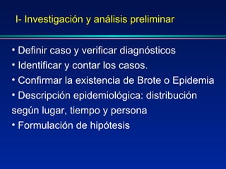 I- Investigación y análisis preliminar Definir caso y verificar diagnósticos Identificar y contar los casos.  Confirmar la existencia de Brote o Epidemia Descripción epidemiológica: distribución según lugar, tiempo y persona Formulación de hipótesis 