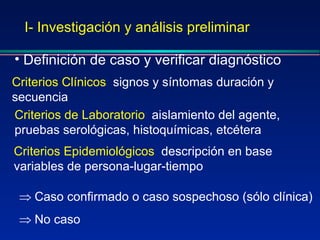 I- Investigación y análisis preliminar Definición de caso y verificar diagnóstico Criterios Clínicos :  signos y síntomas duración y secuencia Criterios Epidemiológicos :  descripción en base variables de persona-lugar-tiempo Criterios de Laboratorio :  aislamiento del agente, pruebas serológicas, histoquímicas, etcétera Caso confirmado o caso sospechoso (sólo clínica) No caso 