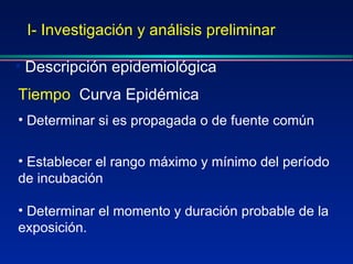 I- Investigación y análisis preliminar Descripción epidemiológica Tiempo :  Curva Epidémica Determinar si es propagada o de fuente común Establecer el rango máximo y mínimo del período de incubación Determinar el momento y duración probable de la exposición. 