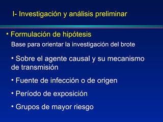 I- Investigación y análisis preliminar Formulación de hipótesis Base para orientar la investigación del brote Sobre el agente causal y su mecanismo de transmisión Fuente de infección o de origen Período de exposición Grupos de mayor riesgo 