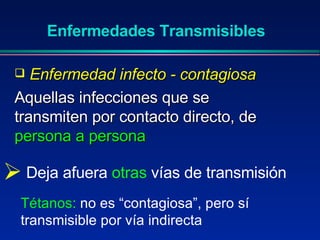 Enfermedad infecto - contagiosa   Aquellas infecciones que se transmiten por contacto directo, de  persona a persona Enfermedades Transmisibles Deja afuera  otras  vías de transmisión Tétanos:  no es “contagiosa”, pero sí transmisible por vía indirecta 