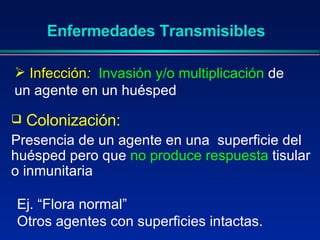 Colonización: Presencia de un agente en una  superficie del huésped pero que  no produce respuesta  tisular o inmunitaria  Enfermedades Transmisibles Infección :   Invasión y/o multiplicación  de un agente en un huésped Ej. “Flora normal” Otros agentes con superficies intactas. 