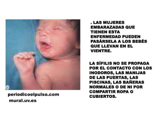 . LAS MUJERES EMBARAZADAS QUE TIENEN ESTA ENFERMEDAD PUEDEN PASÁRSELA A LOS BEBÉS QUE LLEVAN EN EL VIENTRE.LA SÍFILIS NO SE PROPAGA POR EL CONTACTO CON LOS INODOROS, LAS MANIJAS DE LAS PUERTAS, LAS PISCINAS, LAS BAÑERAS NORMALES O DE NI POR COMPARTIR ROPA O CUBIERTOS.periodicoelpulso.commural.uv.es