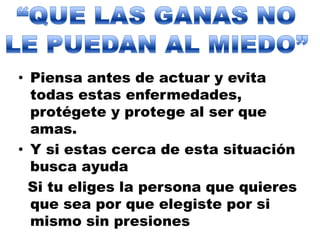 “QUE LAS GANAS NO LE PUEDAN AL MIEDO”Piensa antes de actuar y evita todas estas enfermedades, protégete y protege al ser que amas.Y si estas cerca de esta situación busca ayuda     Si tu eliges la persona que quieres que sea por que elegiste por si mismo sin presiones