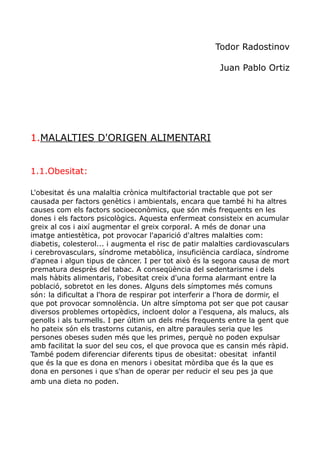 Todor Radostinov
Juan Pablo Ortiz
1.MALALTIES D'ORIGEN ALIMENTARI
1.1.Obesitat:
L'obesitat és una malaltia crònica multifactorial tractable que pot ser
causada per factors genètics i ambientals, encara que també hi ha altres
causes com els factors socioeconòmics, que són més frequents en les
dones i els factors psicològics. Aquesta enfermeat consisteix en acumular
greix al cos i així augmentar el greix corporal. A més de donar una
imatge antiestètica, pot provocar l'aparició d'altres malalties com:
diabetis, colesterol... i augmenta el risc de patir malalties cardiovasculars
i cerebrovasculars, síndrome metabòlica, insuficiència cardíaca, síndrome
d'apnea i algun tipus de càncer. I per tot això és la segona causa de mort
prematura desprès del tabac. A conseqüència del sedentarisme i dels
mals hàbits alimentaris, l'obesitat creix d'una forma alarmant entre la
població, sobretot en les dones. Alguns dels símptomes més comuns
són: la dificultat a l'hora de respirar pot interferir a l'hora de dormir, el
que pot provocar somnolència. Un altre símptoma pot ser que pot causar
diversos problemes ortopèdics, incloent dolor a l'esquena, als malucs, als
genolls i als turmells. I per últim un dels més frequents entre la gent que
ho pateix són els trastorns cutanis, en altre paraules seria que les
persones obeses suden més que les primes, perquè no poden expulsar
amb facilitat la suor del seu cos, el que provoca que es cansin més ràpid.
També podem diferenciar diferents tipus de obesitat: obesitat infantil
que és la que es dona en menors i obesitat mòrdiba que és la que es
dona en persones i que s'han de operar per reducir el seu pes ja que
amb una dieta no poden.
 