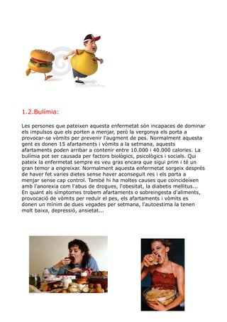 1.2.Bulímia:
Les persones que pateixen aquesta enfermetat són incapaces de dominar
els impulsos que els porten a menjar, però la vergonya els porta a
provocar-se vòmits per prevenir l'augment de pes. Normalment aquesta
gent es donen 15 afartaments i vòmits a la setmana, aquests
afartaments poden arribar a contenir entre 10.000 i 40.000 calories. La
bulímia pot ser causada per factors biològics, psicològics i socials. Qui
pateix la enfermetat sempre es veu gras encara que sigui prim i té un
gran temor a engreixar. Normalment aquesta enfermetat sorgeix després
de haver fet varies dietes sense haver aconseguit res i els porta a
menjar sense cap control. També hi ha moltes causes que coincideixen
amb l'anorexia com l'abus de drogues, l'obesitat, la diabetis mellitus...
En quant als símptomes trobem afartaments o sobreingesta d'aliments,
provocació de vòmits per reduïr el pes, els afartaments i vòmits es
donen un mínim de dues vegades per setmana, l'autoestima la tenen
molt baixa, depressió, ansietat...
 