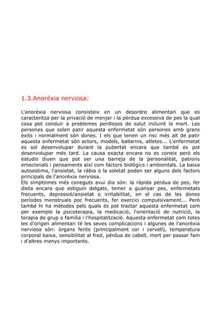 1.3.Anorèxia nerviosa:
L'anorèxia nerviosa consisteix en un desordre alimentari que es
caracteritza per la privació de menjar i la pèrdua excessiva de pes la qual
cosa pot conduir a problemes perillosos de salut incluint la mort. Les
persones que solen patir aquesta enfermetat són persones amb grans
èxits i normalment són dones. I els que tenen un risc més alt de patir
aquesta enfermetat són actors, models, ballarins, atletes... L'enfermetat
es sol desenvolupar durant la pubertat encara que també es pot
desenvolupar més tard. La causa exacta encara no es coneix però els
estudis diuen que pot ser una barreja de la personalitat, patrons
emocionals i pensaments així com factors biològics i ambientals. La baixa
autoestima, l'ansietat, la ràbia o la soletat poden ser alguns dels factors
principals de l'anorèxia nerviosa.
Els símptomes més coneguts avui dia són: la ràpida pérdua de pes, fer
dieta encara que estiguin delgats, temer a guanyar pes, enfermetats
frecuents, depressió/ansietat o irritabilitat, en el cas de les dones
períodes menstruals poc frecuents, fer exercici compulsivament... Però
també hi ha mètodes pels quals és pot tractar aquesta enfermetat com
per exemple la psicoterapia, la medicació, l'orientació de nutrició, la
terapia de grup o familia i l'hospitalització. Aquesta enfermetat com totes
les d'origen alimentari té les seves complicacions i algunes de l'anorèxia
nerviosa són: òrgans ferits (principalment cor i cervell), temperatura
corporal baixa, sensibilitat al fred, pérdua de cabell, mort per passar fam
i d'altres menys importants.
 