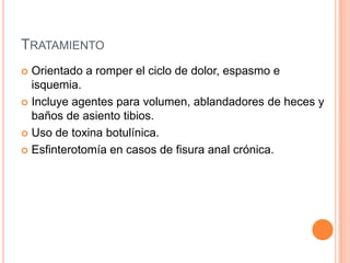 TRATAMIENTO
 Orientado a romper el ciclo de dolor, espasmo e
  isquemia.
 Incluye agentes para volumen, ablandadores de heces y
  baños de asiento tibios.
 Uso de toxina botulínica.

 Esfinterotomía en casos de fisura anal crónica.
 