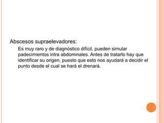 Abscesos supraelevadores:
   Es muy raro y de diagnóstico difícil, pueden simular
   padecimientos intra abdominales. Antes de tratarlo hay que
   identificar su origen, puesto que esto nos ayudará a decidir el
   punto desde el cual se hará el drenará.
 