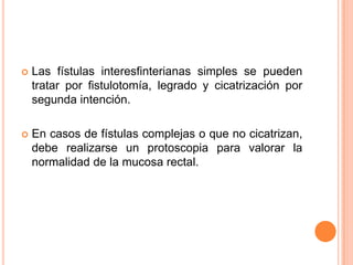    Las fístulas interesfinterianas simples se pueden
    tratar por fistulotomía, legrado y cicatrización por
    segunda intención.

   En casos de fístulas complejas o que no cicatrizan,
    debe realizarse un protoscopia para valorar la
    normalidad de la mucosa rectal.
 