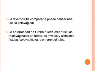    La diverticulitis complicada puede causar una
    fístula colovaginal.

   La enfermedad de Crohn puede crear fístulas
    rectovaginales en todos los niveles y asimismo
    fístulas colovaginales y enterovaginales.
 