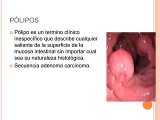 PÓLIPOS
 Pólipo es un termino clínico
  inespecífico que describe cualquier
  saliente de la superficie de la
  mucosa intestinal sin importar cual
  sea su naturaleza histológica.
 Secuencia adenoma carcinoma.
 