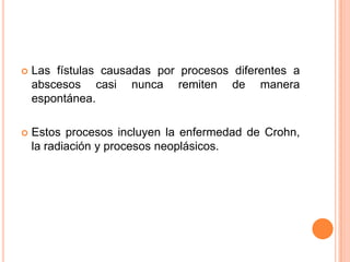    Las fístulas causadas por procesos diferentes a
    abscesos casi nunca remiten de manera
    espontánea.

   Estos procesos incluyen la enfermedad de Crohn,
    la radiación y procesos neoplásicos.
 