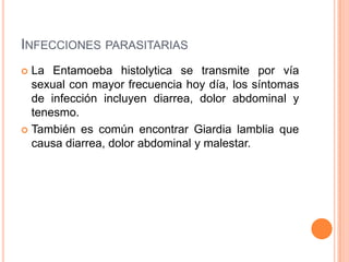 INFECCIONES PARASITARIAS
 La Entamoeba histolytica se transmite por vía
  sexual con mayor frecuencia hoy día, los síntomas
  de infección incluyen diarrea, dolor abdominal y
  tenesmo.
 También es común encontrar Giardia lamblia que
  causa diarrea, dolor abdominal y malestar.
 