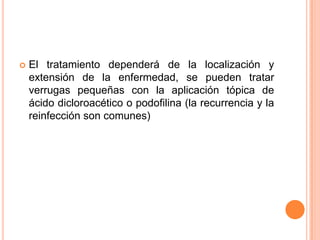    El tratamiento dependerá de la localización y
    extensión de la enfermedad, se pueden tratar
    verrugas pequeñas con la aplicación tópica de
    ácido dicloroacético o podofilina (la recurrencia y la
    reinfección son comunes)
 