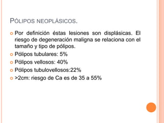 PÓLIPOS NEOPLÁSICOS.
 Por definición éstas lesiones son displásicas. El
  riesgo de degeneración maligna se relaciona con el
  tamaño y tipo de pólipos.
 Pólipos tubulares: 5%

 Pólipos vellosos: 40%

 Pólipos tubulovellosos:22%

 >2cm: riesgo de Ca es de 35 a 55%
 