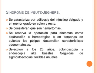 SÍNDROME DE PEUTZ-JEGHERS.
 Se caracteriza por póliposis del intestino delgado y
  en menor grado en colon y recto.
 Se consideran que son hamartomas.

 Se reserva la operación para síntomas como
  obstrucción o hemorragias o en personas en
  quienes los pólipos desarrollan características
  adenomatosas.
 Selección   a los 20 años, colonoscopia y
  endoscopia     alta    basales.      Seguidas     de
  sigmoidoscopias flexibles anuales
 