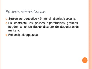 PÓLIPOS HIPERPLÁSICOS
 Suelen ser pequeños <5mm, sin displasia alguna.
 En contraste los pólipos hiperplásicos grandes,
  pueden tener un riesgo discreto de degeneración
  maligna.
 Poliposis hiperplasica
 