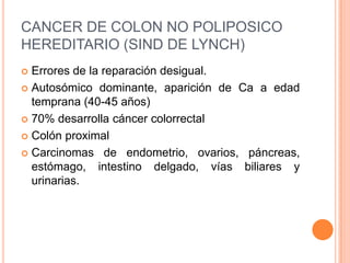 CANCER DE COLON NO POLIPOSICO
HEREDITARIO (SIND DE LYNCH)
 Errores de la reparación desigual.
 Autosómico dominante, aparición de Ca a edad
  temprana (40-45 años)
 70% desarrolla cáncer colorrectal

 Colón proximal

 Carcinomas de endometrio, ovarios, páncreas,
  estómago, intestino delgado, vías biliares y
  urinarias.
 