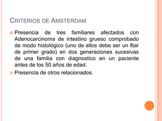 CRITERIOS DE AMSTERDAM
 Presencia de tres familiares afectados con
  Adenocarcinoma de intestino grueso comprobado
  de modo histológico (uno de ellos debe ser un fliar
  de primer grado) en dos generaciones sucesivas
  de una familia con diagnostico en un paciente
  antes de los 50 años de edad.
 Presencia de otros relacionados.
 