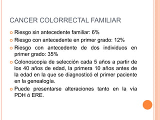 CANCER COLORRECTAL FAMILIAR
 Riesgo sin antecedente familiar: 6%
 Riesgo con antecedente en primer grado: 12%

 Riesgo con antecedente de dos individuos en
  primer grado: 35%
 Colonoscopia de selección cada 5 años a partir de
  los 40 años de edad, la primera 10 años antes de
  la edad en la que se diagnosticó el primer paciente
  en la genealogía.
 Puede presentarse alteraciones tanto en la vía
  PDH ó ERE.
 
