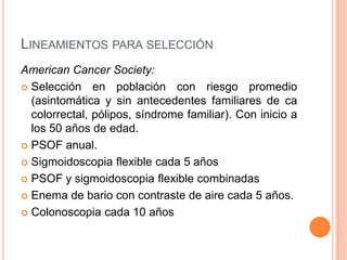 LINEAMIENTOS PARA SELECCIÓN
American Cancer Society:
 Selección en población con riesgo promedio
  (asintomática y sin antecedentes familiares de ca
  colorrectal, pólipos, síndrome familiar). Con inicio a
  los 50 años de edad.
 PSOF anual.

 Sigmoidoscopia flexible cada 5 años

 PSOF y sigmoidoscopia flexible combinadas

 Enema de bario con contraste de aire cada 5 años.

 Colonoscopia cada 10 años
 