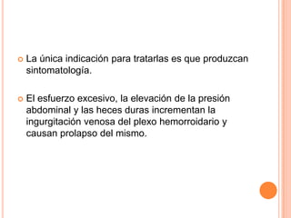    La única indicación para tratarlas es que produzcan
    sintomatología.

   El esfuerzo excesivo, la elevación de la presión
    abdominal y las heces duras incrementan la
    ingurgitación venosa del plexo hemorroidario y
    causan prolapso del mismo.
 