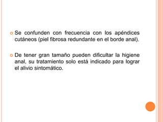    Se confunden con frecuencia con los apéndices
    cutáneos (piel fibrosa redundante en el borde anal).

   De tener gran tamaño pueden dificultar la higiene
    anal, su tratamiento solo está indicado para lograr
    el alivio sintomático.
 
