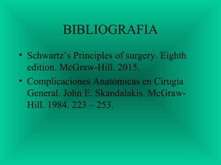 BIBLIOGRAFIA
• Schwartz’s Principles of surgery. Eighth
edition. McGraw-Hill. 2015.
• Complicaciones Anatómicas en Cirugía
General. John E. Skandalakis. McGraw-
Hill. 1984. 223 – 253.
 