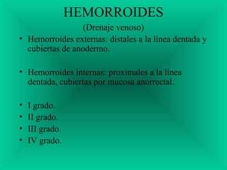 HEMORROIDES
(Drenaje venoso)
• Hemorroides externas: distales a la línea dentada y
cubiertas de anodermo.
• Hemorroides internas: proximales a la línea
dentada, cubiertas por mucosa anorrectal.
• I grado.
• II grado.
• III grado.
• IV grado.
 