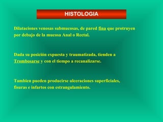 Dilataciones venosas submucosas, de pared fina que protruyen
por debajo de la mucosa Anal o Rectal.
Dada su posición expuesta y traumatizada, tienden a
Trombosarse y con el tiempo a recanalizarse.
Tambien pueden producirse ulceraciones superficiales,
fisuras e infartos con estrangulamiento.
HISTOLOGIA
 