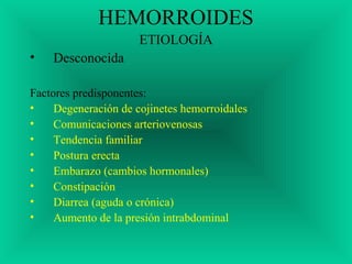 HEMORROIDES
ETIOLOGÍA
• Desconocida
Factores predisponentes:
• Degeneración de cojinetes hemorroidales
• Comunicaciones arteriovenosas
• Tendencia familiar
• Postura erecta
• Embarazo (cambios hormonales)
• Constipación
• Diarrea (aguda o crónica)
• Aumento de la presión intrabdominal
 