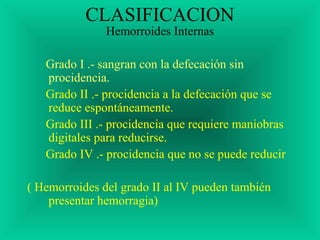 CLASIFICACION
Hemorroides Internas
Grado I .- sangran con la defecación sin
procidencia.
Grado II .- procidencia a la defecación que se
reduce espontáneamente.
Grado III .- procidencia que requiere maniobras
digitales para reducirse.
Grado IV .- procidencia que no se puede reducir
( Hemorroides del grado II al IV pueden también
presentar hemorragia)
 