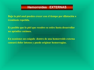 Bajo la piel anal pueden crecer con el tiempo por dilatación o
trombosis repetida.
Es posible que la piel que recubre se estire hasta desarrollar
un apéndice cutáneo.
En ocasiones un coágulo dentro de una hemorroide externa
causará dolor intenso y puede originar hemorragias.
Hemorroides EXTERNAS
 