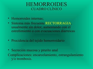 HEMORROIDES
CUADRO CLÍNICO
• Hemorroides internas;
• Síntoma más frecuente RECTORRAGIA,
usualmente sin dolor, aumentando con el
estreñimiento o con evacuaciones diarreicas
• Procidencia del tejido hemorroidario
• Secreción mucosa y prurito anal
Complicaciones: encarcelamiento, estrangulamiento
y/o trombosis.
 
