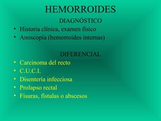 HEMORROIDES
DIAGNÓSTICO
• Historia clínica, examen físico
• Anoscopía (hemorroides internas)
DIFERENCIAL
• Carcinoma del recto
• C.U.C.I.
• Disentería infecciosa
• Prolapso rectal
• Fisuras, fístulas o abscesos
 