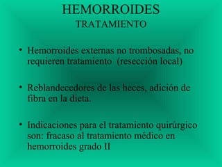 HEMORROIDES
TRATAMIENTO
• Hemorroides externas no trombosadas, no
requieren tratamiento (resección local)
• Reblandecedores de las heces, adición de
fibra en la dieta.
• Indicaciones para el tratamiento quirúrgico
son: fracaso al tratamiento médico en
hemorroides grado II
 