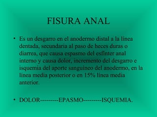 FISURA ANAL
• Es un desgarro en el anodermo distal a la línea
dentada, secundaria al paso de heces duras o
diarrea, que causa espasmo del esfínter anal
interno y causa dolor, incremento del desgarro e
isquemia del aporte sanguíneo del anodermo, en la
línea media posterior o en 15% línea media
anterior.
• DOLOR---------EPASMO---------ISQUEMIA.
 