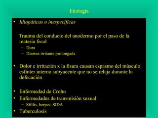 Etiología
• Idiopáticas o inespecíficas
Trauma del conducto del anodermo por el paso de la
materia fecal
– Dura
– Diarrea irritante prolongada
• Dolor e irritación x la fisura causan espasmo del músculo
esfínter interno subyacente que no se relaja durante la
defecación
• Enfermedad de Crohn
• Enfermedades de transmisión sexual
– Sífilis, herpes, SIDA
• Tuberculosis
 