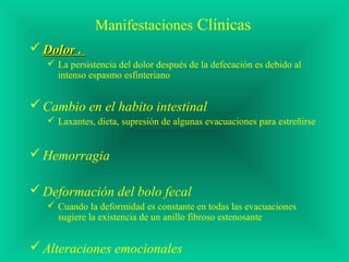 Manifestaciones Clínicas
 Dolor .Dolor .
 La persistencia del dolor después de la defecación es debido al
intenso espasmo esfinteriano
Cambio en el habito intestinal
 Laxantes, dieta, supresión de algunas evacuaciones para estreñirse
Hemorragia
Deformación del bolo fecal
 Cuando la deformidad es constante en todas las evacuaciones
sugiere la existencia de un anillo fibroso estenosante
Alteraciones emocionales
 